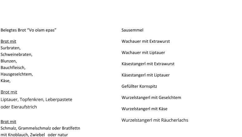 Brot mit Belag, Schmier oder was ondan Guaden ! Belegtes Brot “Vo olam epas” 				 Brot mit Surbraten, Schweinebraten, Blunzen, Bauchfleisch, Hausgeselchtem, Käse,		 Brot mit Liptauer, Topfenkren, Leberpastete oder Eieraufstrich					  Brot mit Schmalz, Grammelschmalz oder Bratlfettnmit Knoblauch, Zwiebel	oder natur			   Gefüllte Stanger´l und Wecker´l Sausemmel 							 Wachauer mit Extrawurst 					 Wachauer mit Liptauer 					 Käsestangerl mit Extrawurst 					 Käsestangerl mit Liptauer 				 Gefüllter Kornspitz 					 Wurzelstangerl mit Geselchtem 			 Wurzelstangerl mit Käse 					 Wurzelstangerl mit Räucherlachs