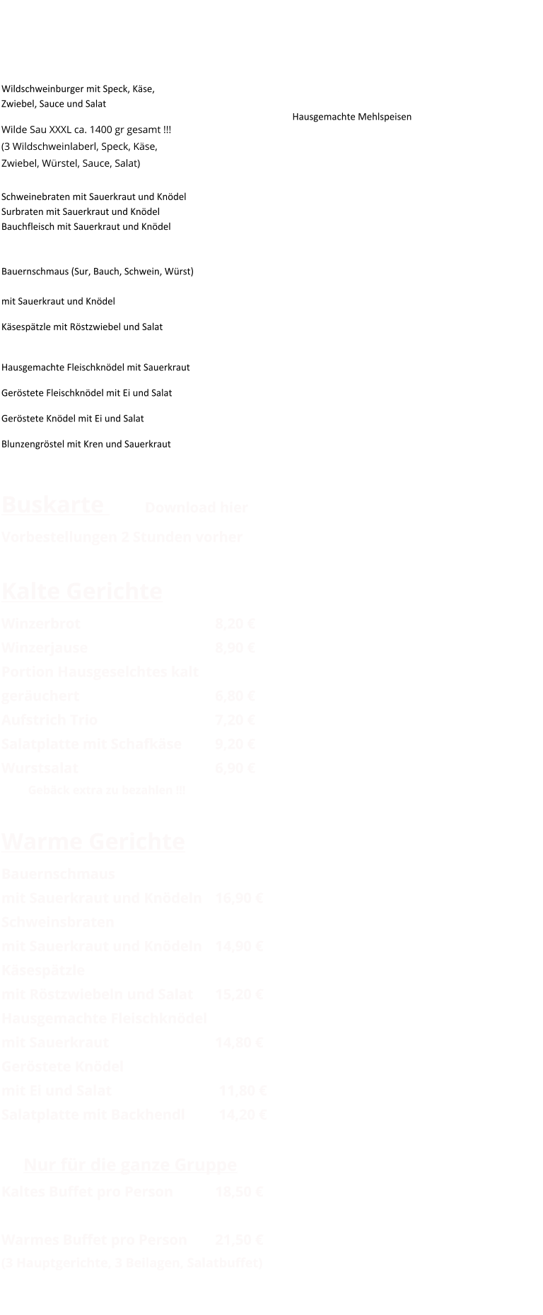Warme Gerichte und Spezialitäten Wildschweinburger mit Speck, Käse,Zwiebel, Sauce und Salat				          Wilde Sau XXXL ca. 1400 gr gesamt !!!(3 Wildschweinlaberl, Speck, Käse,Zwiebel, Würstel, Sauce, Salat)		           Schweinebraten mit Sauerkraut und KnödelSurbraten mit Sauerkraut und KnödelBauchfleisch mit Sauerkraut und Knödel              Bauernschmaus (Sur, Bauch, Schwein, Würst)				   mit Sauerkraut und Knödel			            Käsespätzle mit Röstzwiebel und Salat 				Hausgemachte Fleischknödel mit Sauerkraut 	 Geröstete Fleischknödel mit Ei und Salat 		 Geröstete Knödel mit Ei und Salat 			 Blunzengröstel mit Kren und Sauerkraut 	   Buskarte       Download hierVorbestellungen 2 Stunden vorher Kalte Gerichte Winzerbrot						8,20 € Winzerjause					8,90 € Portion Hausgeselchtes kalt geräuchert						6,80 € Aufstrich Trio					7,20 € Salatplatte mit Schafkäse		9,20 € Wurstsalat						6,90 € Gebäck extra zu bezahlen !!!  Warme Gerichte Bauernschmaus  mit Sauerkraut und Knödeln	16,90 € Schweinsbraten mit Sauerkraut und Knödeln	14,90 € Käsespätzle  mit Röstzwiebeln und Salat	15,20 € Hausgemachte Fleischknödel mit Sauerkraut				14,80 € Geröstete Knödel mit Ei und Salat				 11,80 € Salatplatte mit Backhendl		 14,20 €        Nur für die ganze Gruppe Kaltes Buffet pro Person		18,50 €  Warmes Buffet pro Person		21,50 € (3 Hauptgerichte, 3 Beilagen, Salatbuffet) 																	  Sonstiges Für Früher oder Später ! Hausgemachte Mehlspeisen
